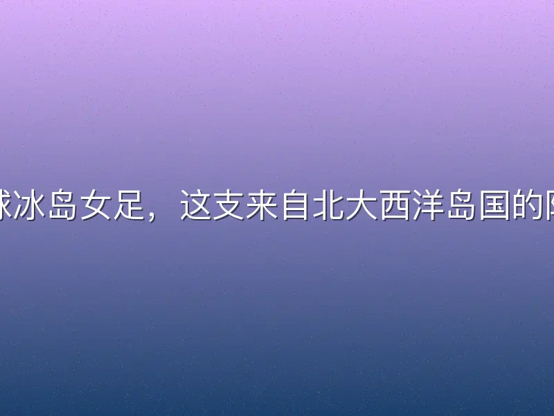足球冰岛女足，这支来自北大西洋岛国的队伍